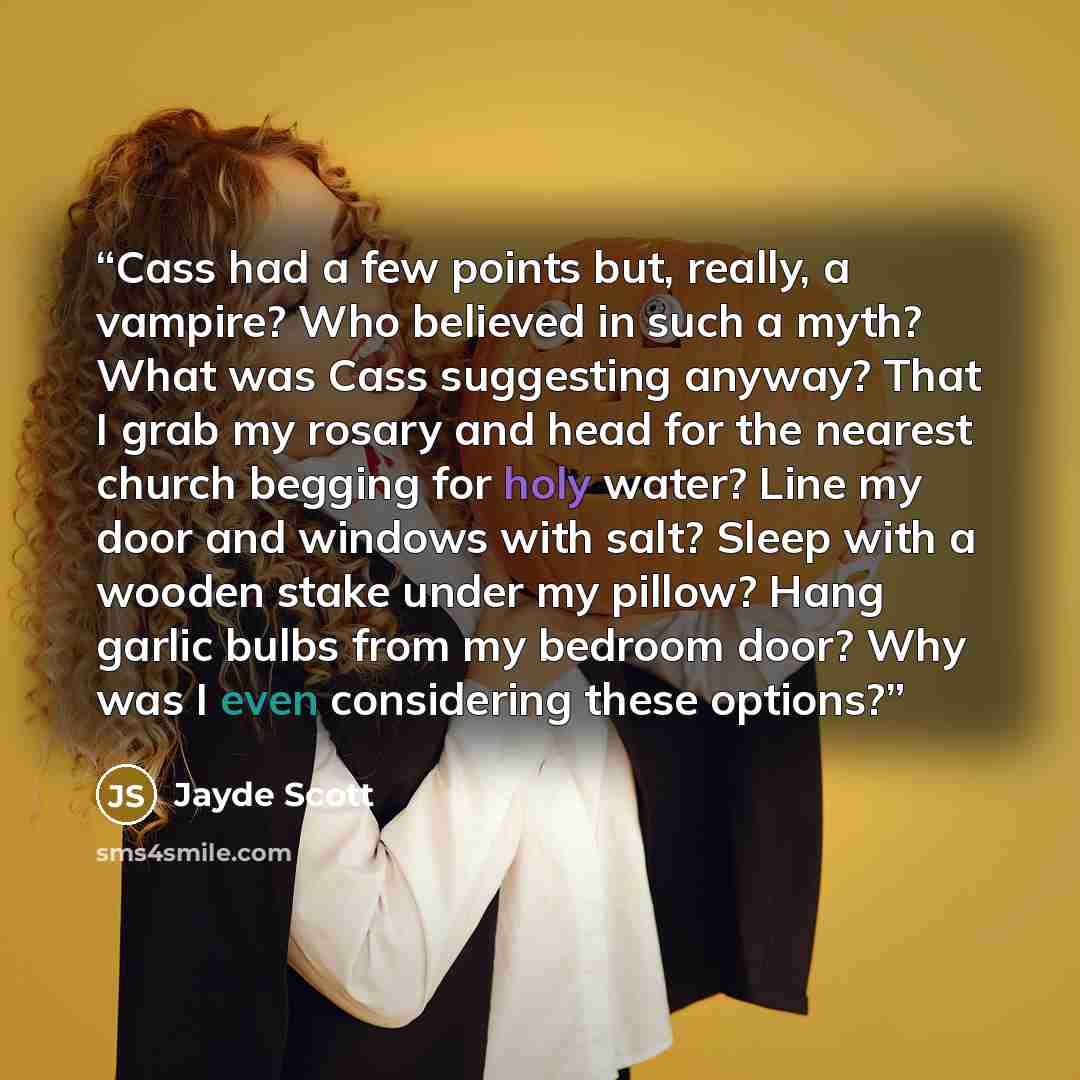 “Cass had a few points but, really, a vampire? Who believed in such a myth? What was Cass suggesting anyway? That I grab my rosary and head for the nearest church begging for holy water? Line my door and windows with salt? Sleep with a wooden stake under my pillow? Hang garlic bulbs from my bedroom…” quote by Jayde Scott