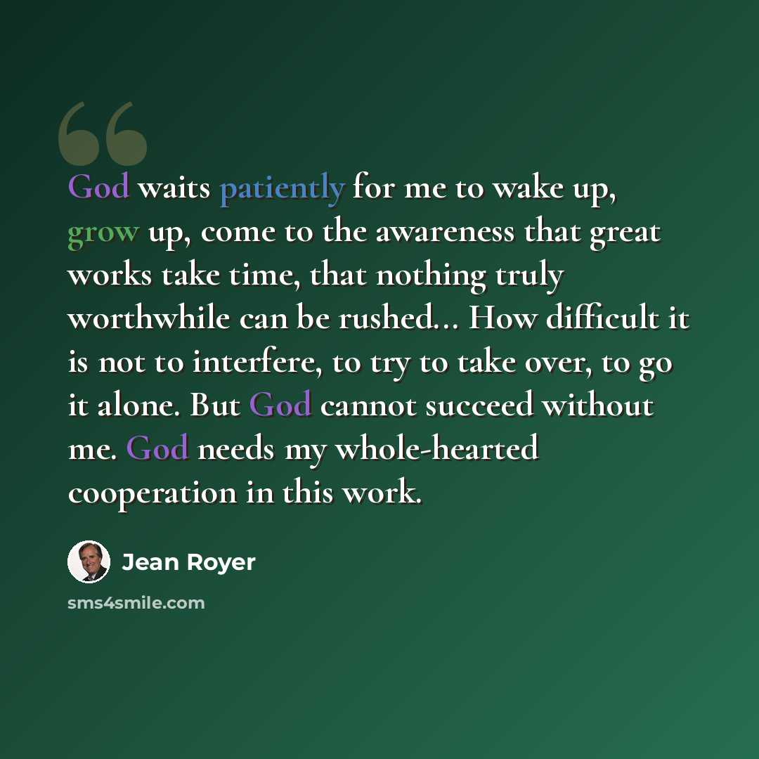 “God waits patiently for me to wake up, grow up, come to the awareness that great works take time, that nothing truly worthwhile can be rushed... How difficult it is not to interfere, to try to take over, to go it alone. But God cannot succeed without me. God needs my whole-hearted cooperation in…” quote by Jean Royer
