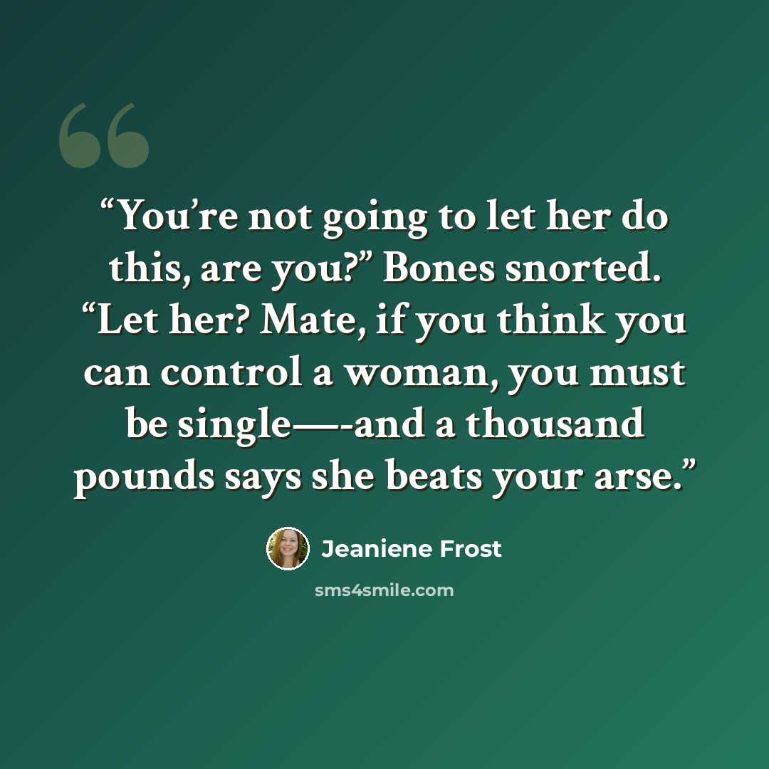 “You’re not going to let her do this, are you?” Bones snorted. “Let her? Mate, if you think you can control a woman, you must be single—-and a thousand pounds says she beats your arse.” quote by Jeaniene Frost