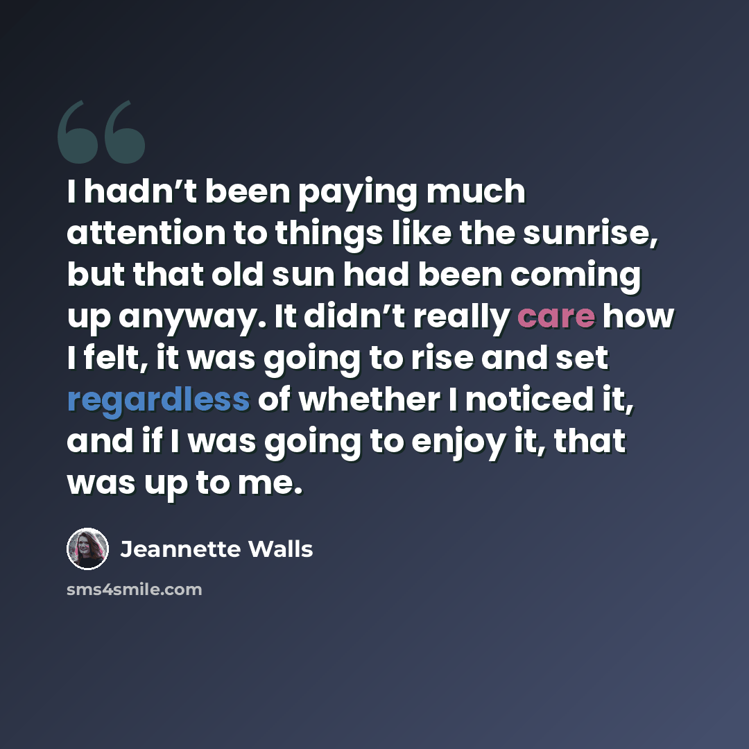 “I hadn’t been paying much attention to things like the sunrise, but that old sun had been coming up anyway. It didn’t really care how I felt, it was going to rise and set regardless of whether I noticed it, and if I was going to enjoy it, that was up to me.” quote by Jeannette Walls