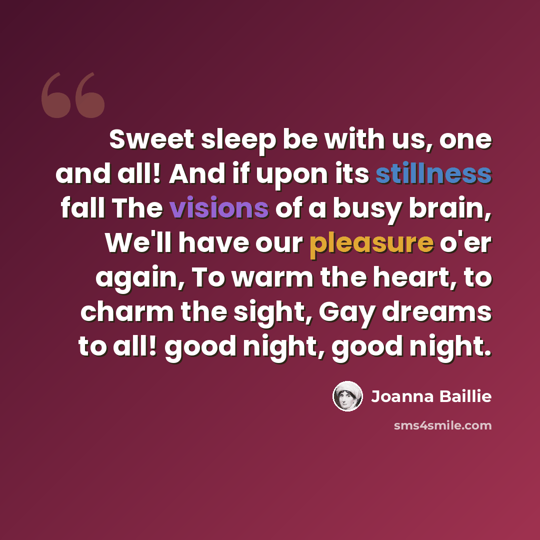 “Sweet sleep be with us, one and all! And if upon its stillness fall The visions of a busy brain, We'll have our pleasure o'er again, To warm the heart, to charm the sight, Gay dreams to all! good night, good night.” quote by Joanna Baillie