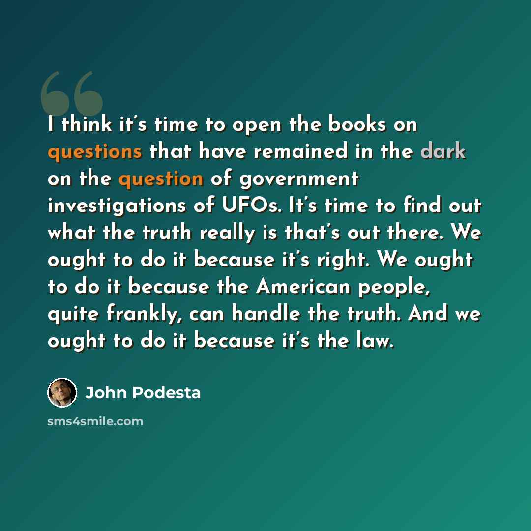 “I think it’s time to open the books on questions that have remained in the dark on the question of government investigations of UFOs. It’s time to find out what the truth really is that’s out there. We ought to do it because it’s right. We ought to do it because the American people, quite frankly…” quote by John Podesta