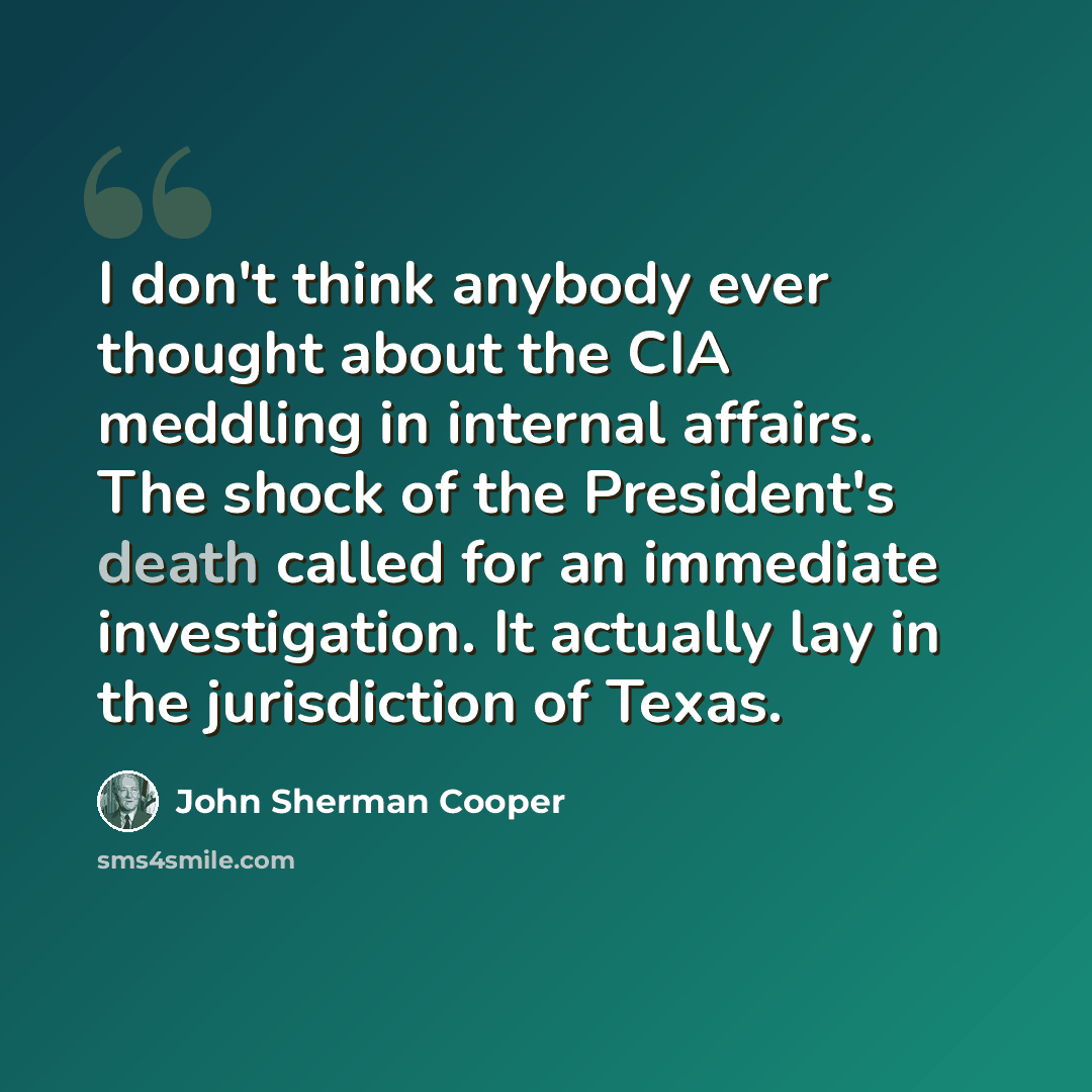 “I don't think anybody ever thought about the CIA meddling in internal affairs. The shock of the President's death called for an immediate investigation. It actually lay in the jurisdiction of Texas.” quote by John Sherman Cooper