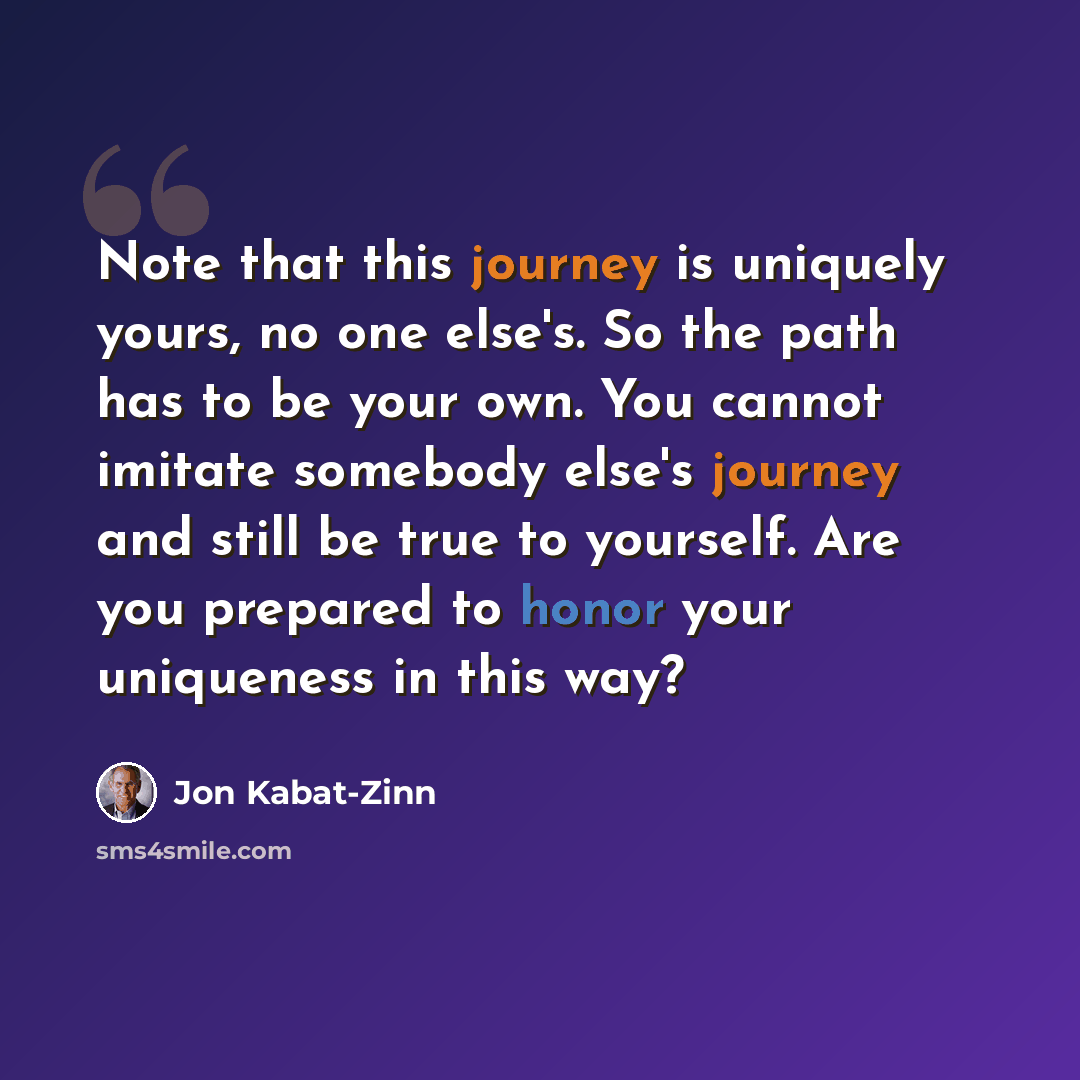 “Note that this journey is uniquely yours, no one else's. So the path has to be your own. You cannot imitate somebody else's journey and still be true to yourself. Are you prepared to honor your uniqueness in this way?” quote by Jon Kabat-Zinn