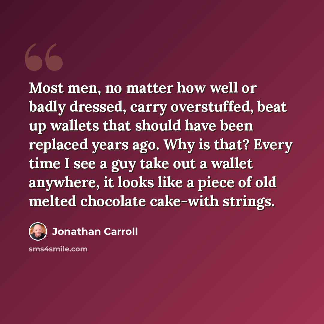 “Most men, no matter how well or badly dressed, carry overstuffed, beat up wallets that should have been replaced years ago. Why is that? Every time I see a guy take out a wallet anywhere, it looks like a piece of old melted chocolate cake-with strings.” quote by Jonathan Carroll