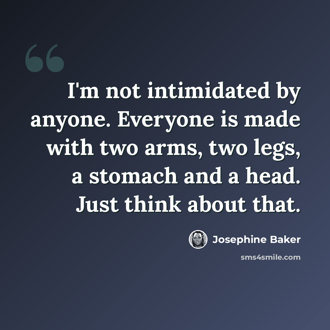“I'm not intimidated by anyone. Everyone is made with two arms, two legs, a stomach and a head. Just think about that.” quote by Josephine Baker