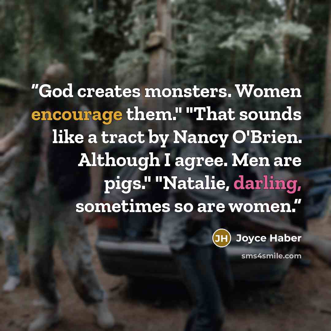 “God creates monsters. Women encourage them." "That sounds like a tract by Nancy O'Brien. Although I agree. Men are pigs." "Natalie, darling, sometimes so are women.” quote by Joyce Haber