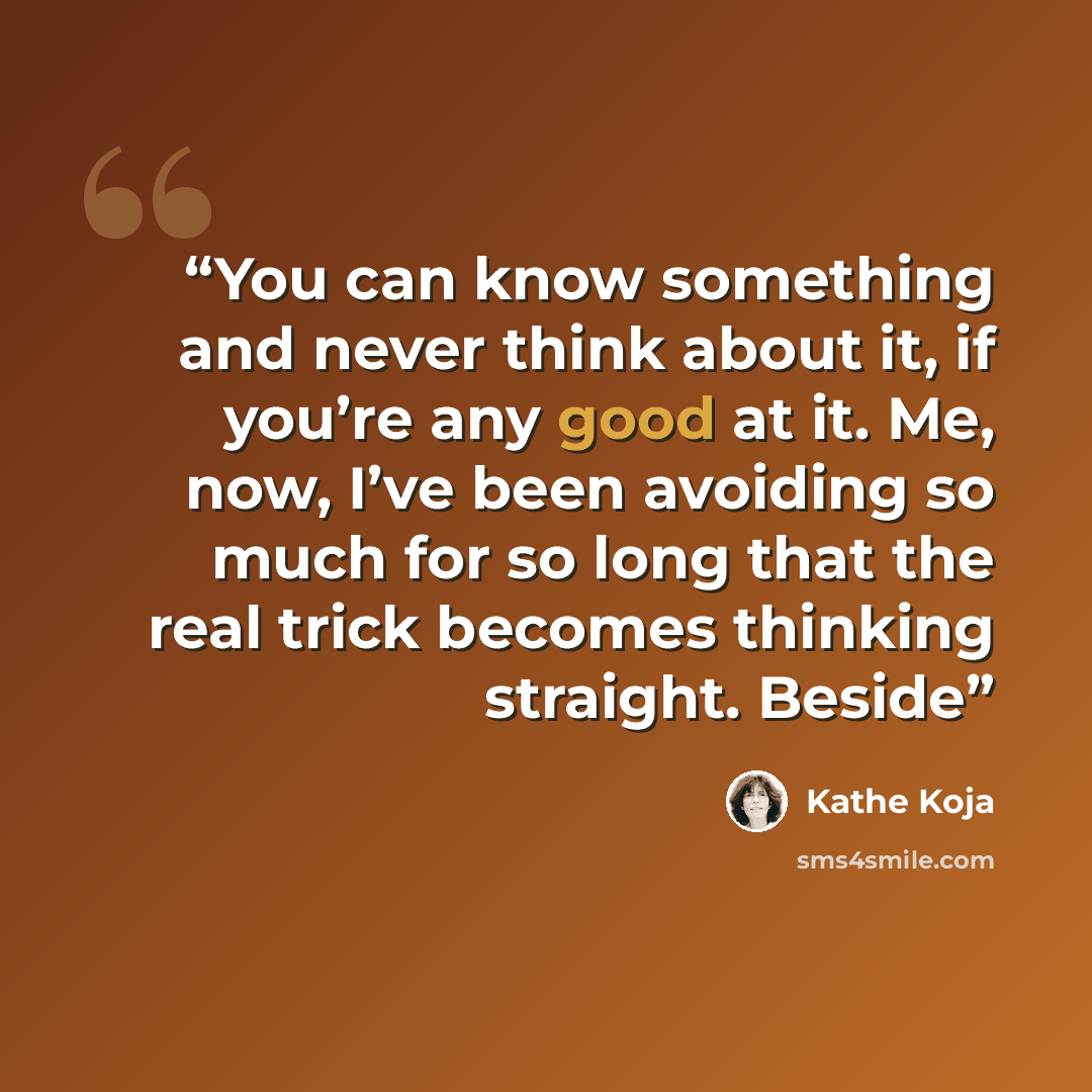 “You can know something and never think about it, if you’re any good at it. Me, now, I’ve been avoiding so much for so long that the real trick becomes thinking straight. Beside” quote by Kathe Koja