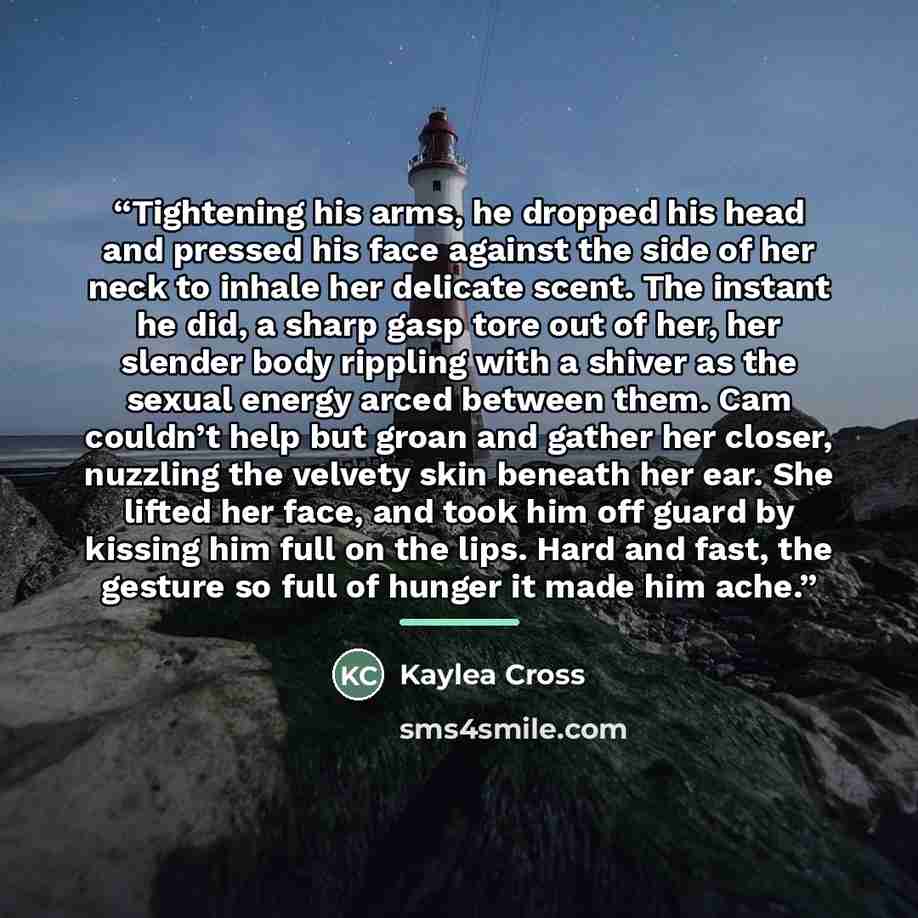 “Tightening his arms, he dropped his head and pressed his face against the side of her neck to inhale her delicate scent. The instant he did, a sharp gasp tore out of her, her slender body rippling with a shiver as the sexual energy arced between them. Cam couldn’t help but groan and gather her…” quote by Kaylea Cross