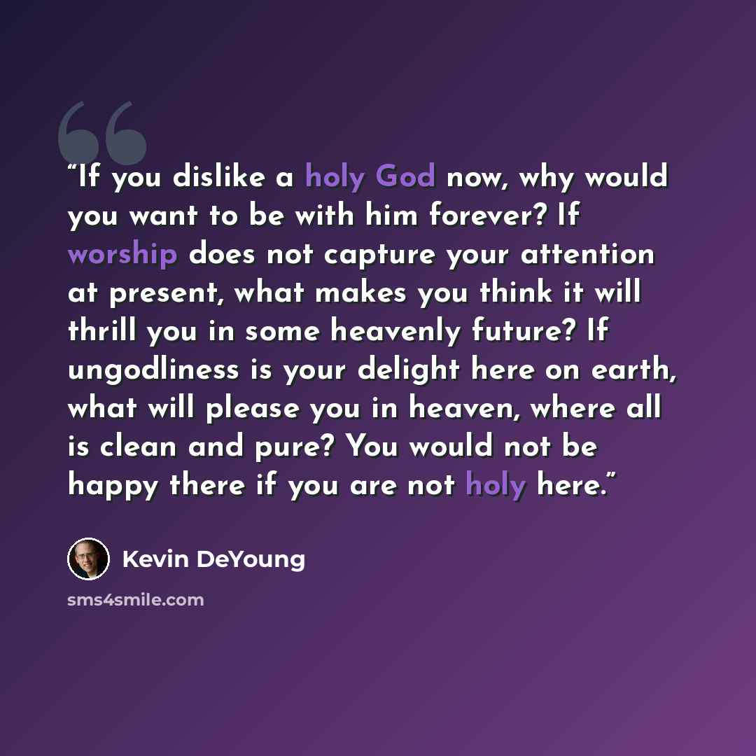 “If you dislike a holy God now, why would you want to be with him forever? If worship does not capture your attention at present, what makes you think it will thrill you in some heavenly future? If ungodliness is your delight here on earth, what will please you in heaven, where all is clean and…” quote by Kevin DeYoung