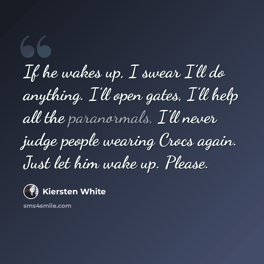 “If he wakes up, I swear I’ll do anything. I’ll open gates, I’ll help all the paranormals, I’ll never judge people wearing Crocs again. Just let him wake up. Please.” quote by Kiersten White