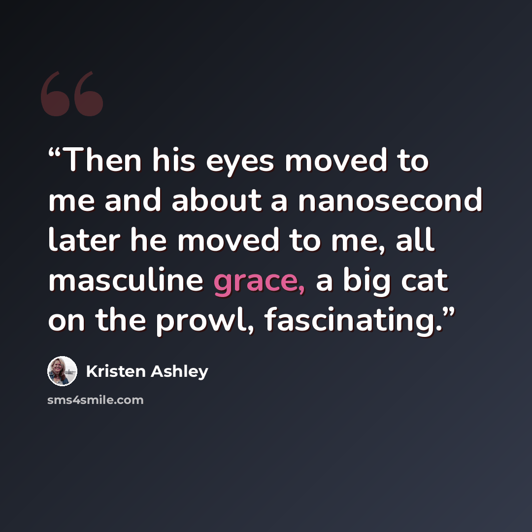 “Then his eyes moved to me and about a nanosecond later he moved to me, all masculine grace, a big cat on the prowl, fascinating.” quote by Kristen Ashley