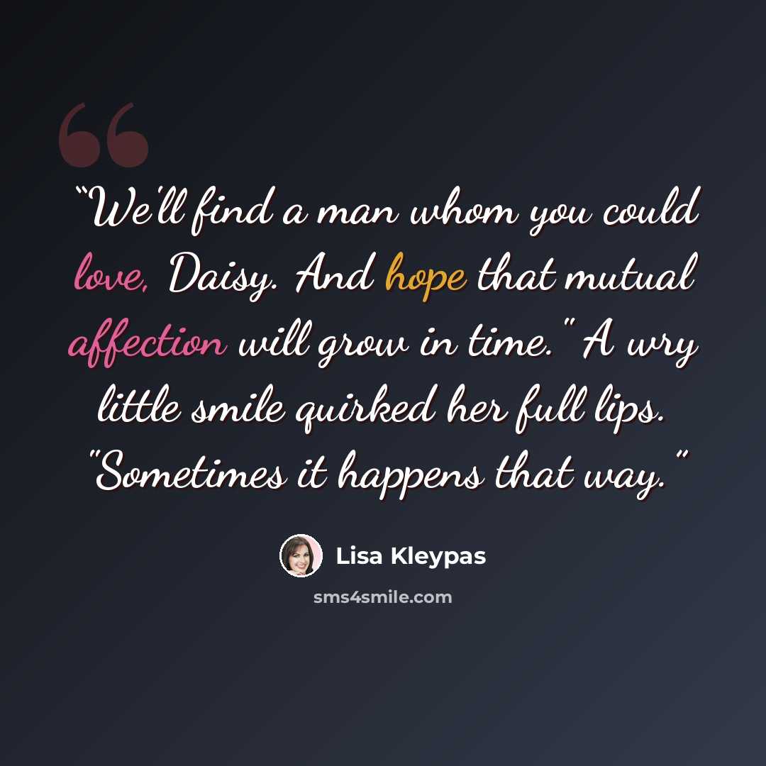 “We'll find a man whom you could love, Daisy. And hope that mutual affection will grow in time." A wry little smile quirked her full lips. "Sometimes it happens that way.” quote by Lisa Kleypas
