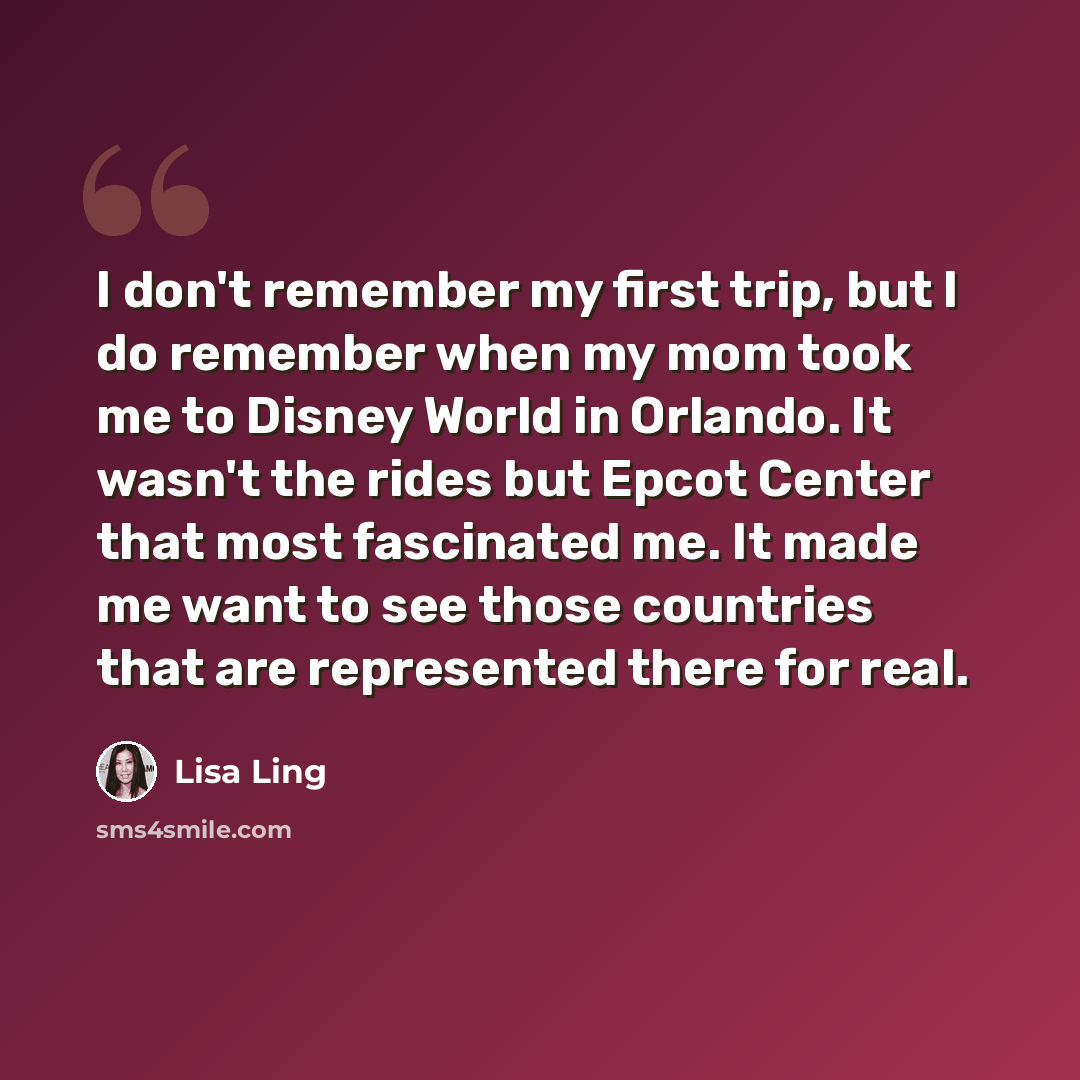 “I don't remember my first trip, but I do remember when my mom took me to Disney World in Orlando. It wasn't the rides but Epcot Center that most fascinated me. It made me want to see those countries that are represented there for real.” quote by Lisa Ling