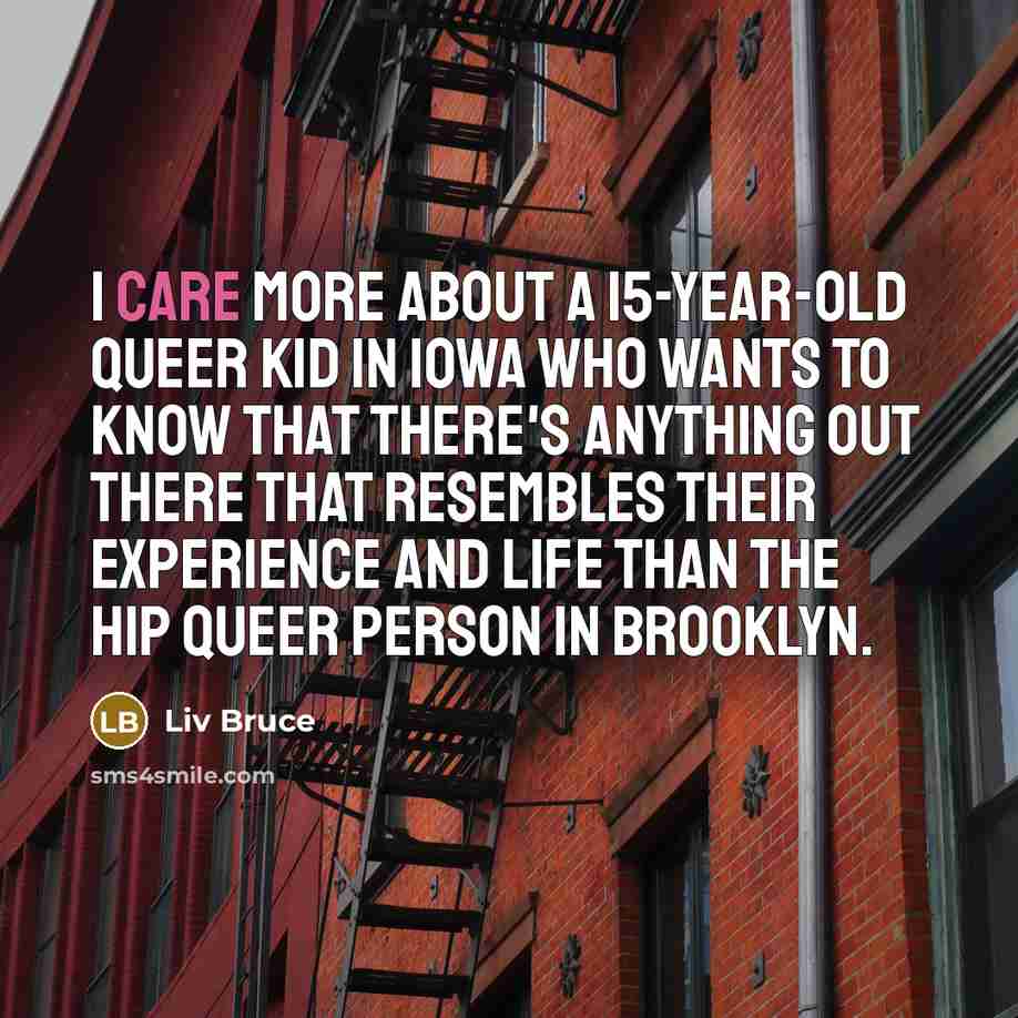 “I care more about a 15-year-old queer kid in Iowa who wants to know that there's anything out there that resembles their experience and life than the hip queer person in Brooklyn.” quote by Liv Bruce