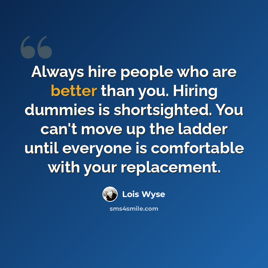 “Always hire people who are better than you. Hiring dummies is shortsighted. You can't move up the ladder until everyone is comfortable with your replacement.” quote by Lois Wyse