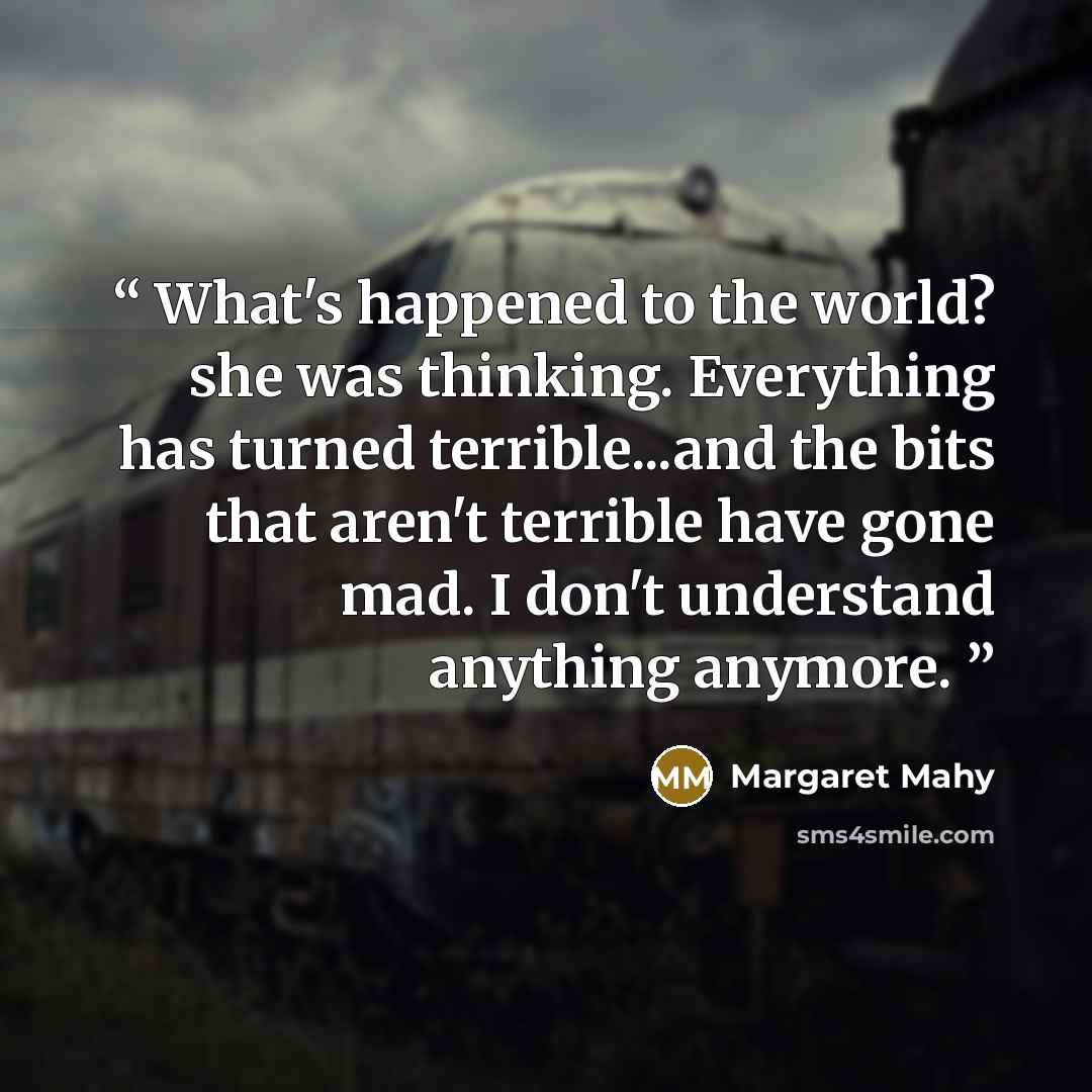 “What's happened to the world? she was thinking. Everything has turned terrible...and the bits that aren't terrible have gone mad. I don't understand anything anymore.” quote by Margaret Mahy
