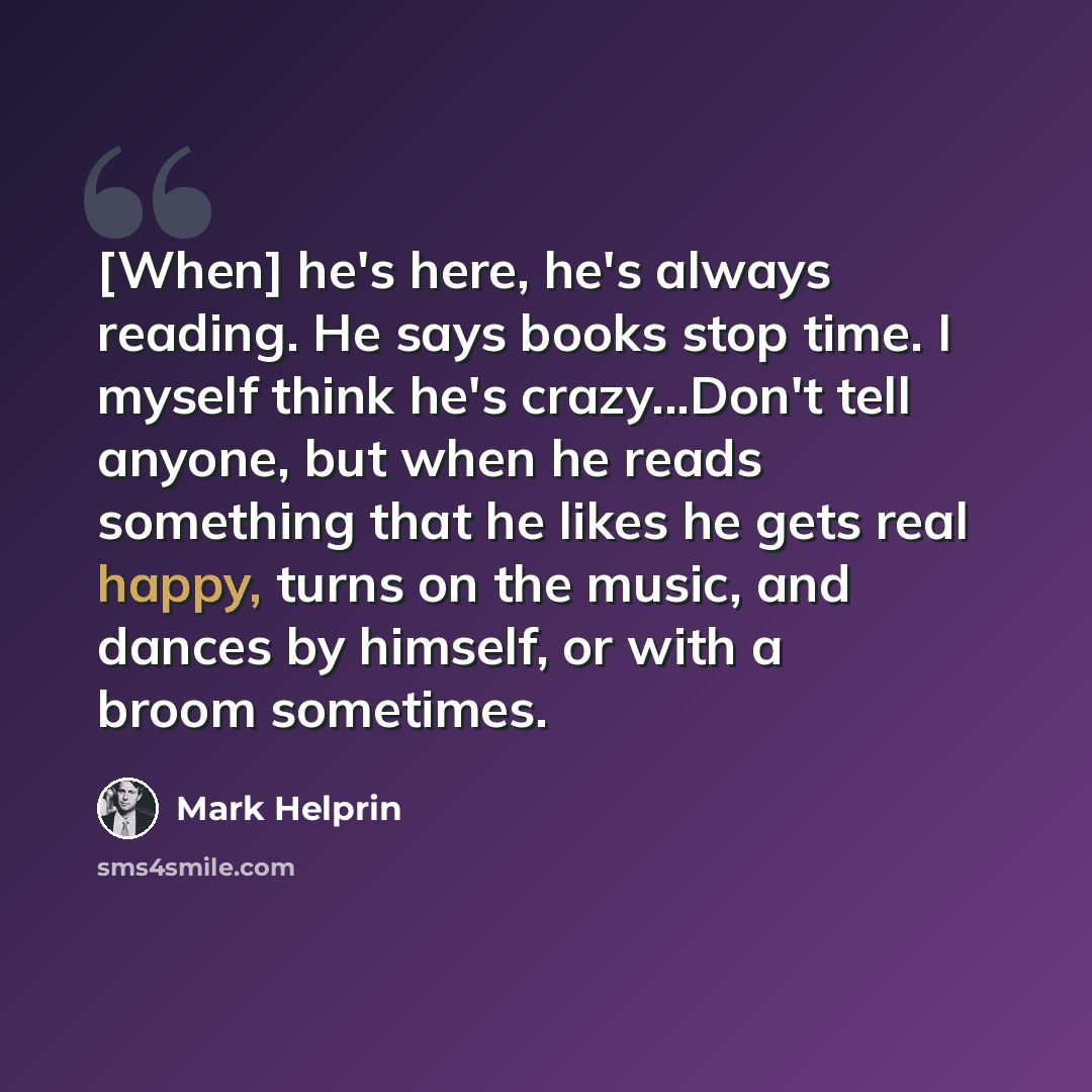 “[When] he's here, he's always reading. He says books stop time. I myself think he's crazy...Don't tell anyone, but when he reads something that he likes he gets real happy, turns on the music, and dances by himself, or with a broom sometimes.” quote by Mark Helprin