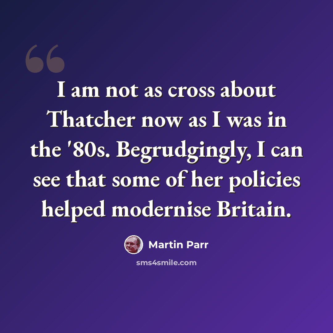 “I am not as cross about Thatcher now as I was in the '80s. Begrudgingly, I can see that some of her policies helped modernise Britain.” quote by Martin Parr