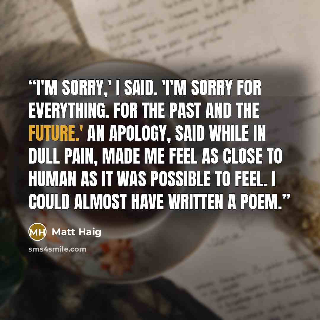 “I'm sorry,' I said. 'I'm sorry for everything. For the past and the future.' An apology, said while in dull pain, made me feel as close to human as it was possible to feel. I could almost have written a poem.” quote by Matt Haig
