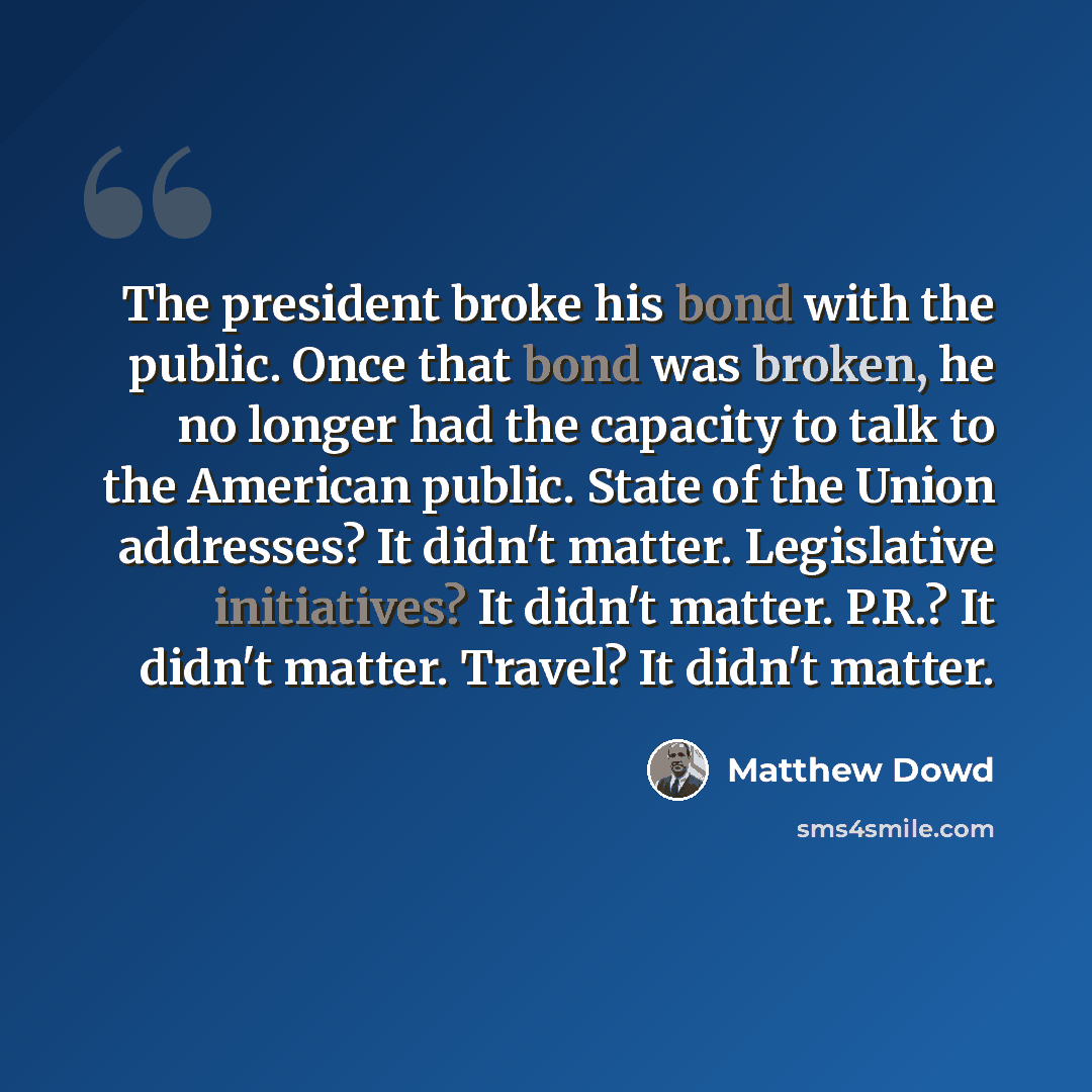 “The president broke his bond with the public. Once that bond was broken, he no longer had the capacity to talk to the American public. State of the Union addresses? It didn't matter. Legislative initiatives? It didn't matter. P.R.? It didn't matter. Travel? It didn't matter.” quote by Matthew Dowd