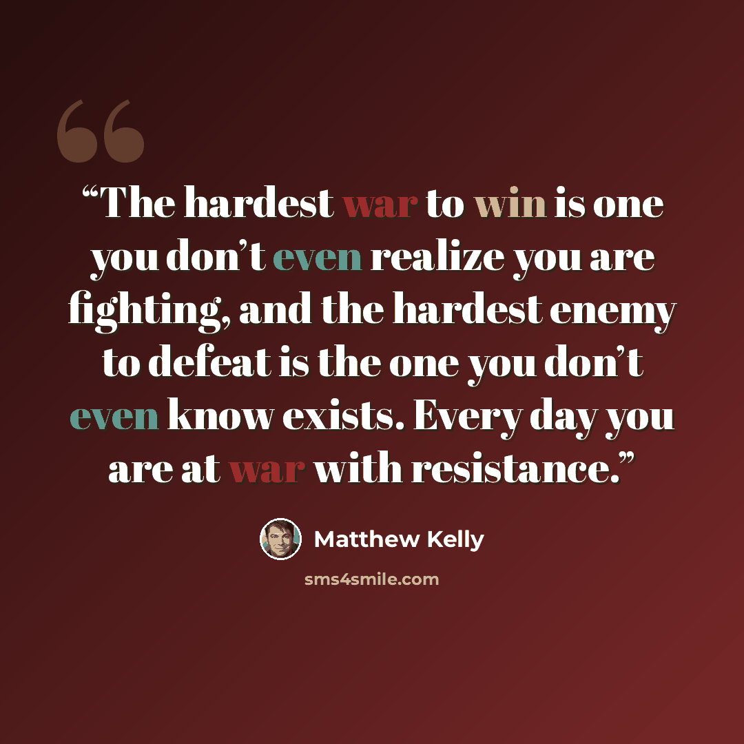 “The hardest war to win is one you don’t even realize you are fighting, and the hardest enemy to defeat is the one you don’t even know exists. Every day you are at war with resistance.” quote by Matthew Kelly
