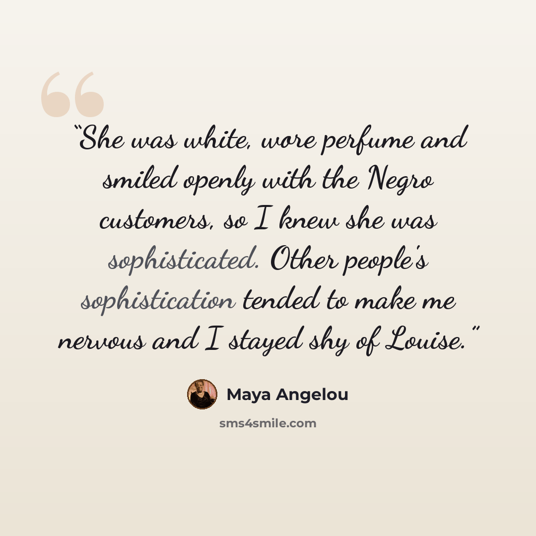 “She was white, wore perfume and smiled openly with the Negro customers, so I knew she was sophisticated. Other people's sophistication tended to make me nervous and I stayed shy of Louise.” quote by Maya Angelou