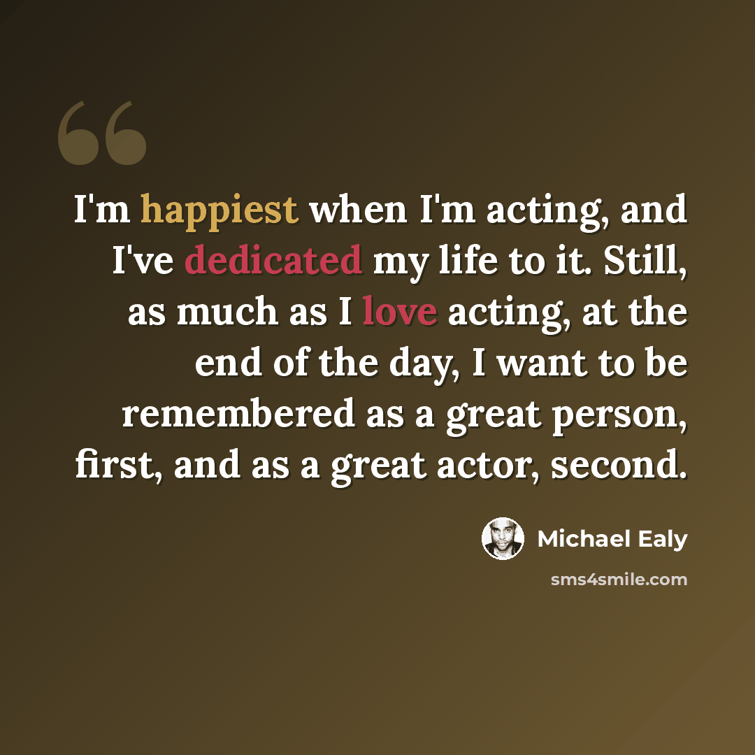 “I'm happiest when I'm acting, and I've dedicated my life to it. Still, as much as I love acting, at the end of the day, I want to be remembered as a great person, first, and as a great actor, second.” quote by Michael Ealy