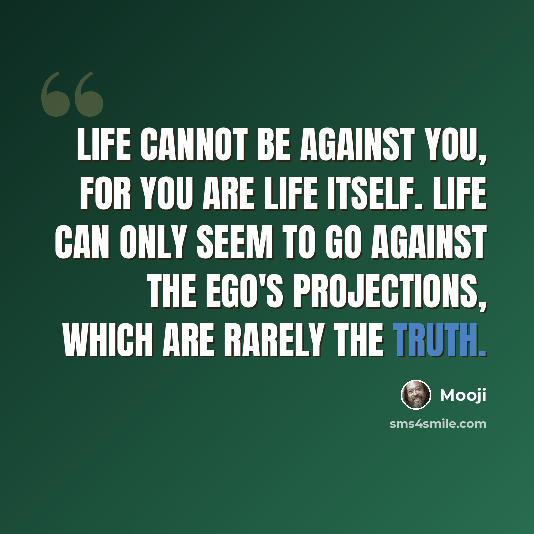 “Life cannot be against you, for you are Life itself. Life can only seem to go against the ego's projections, which are rarely the truth.” quote by Mooji