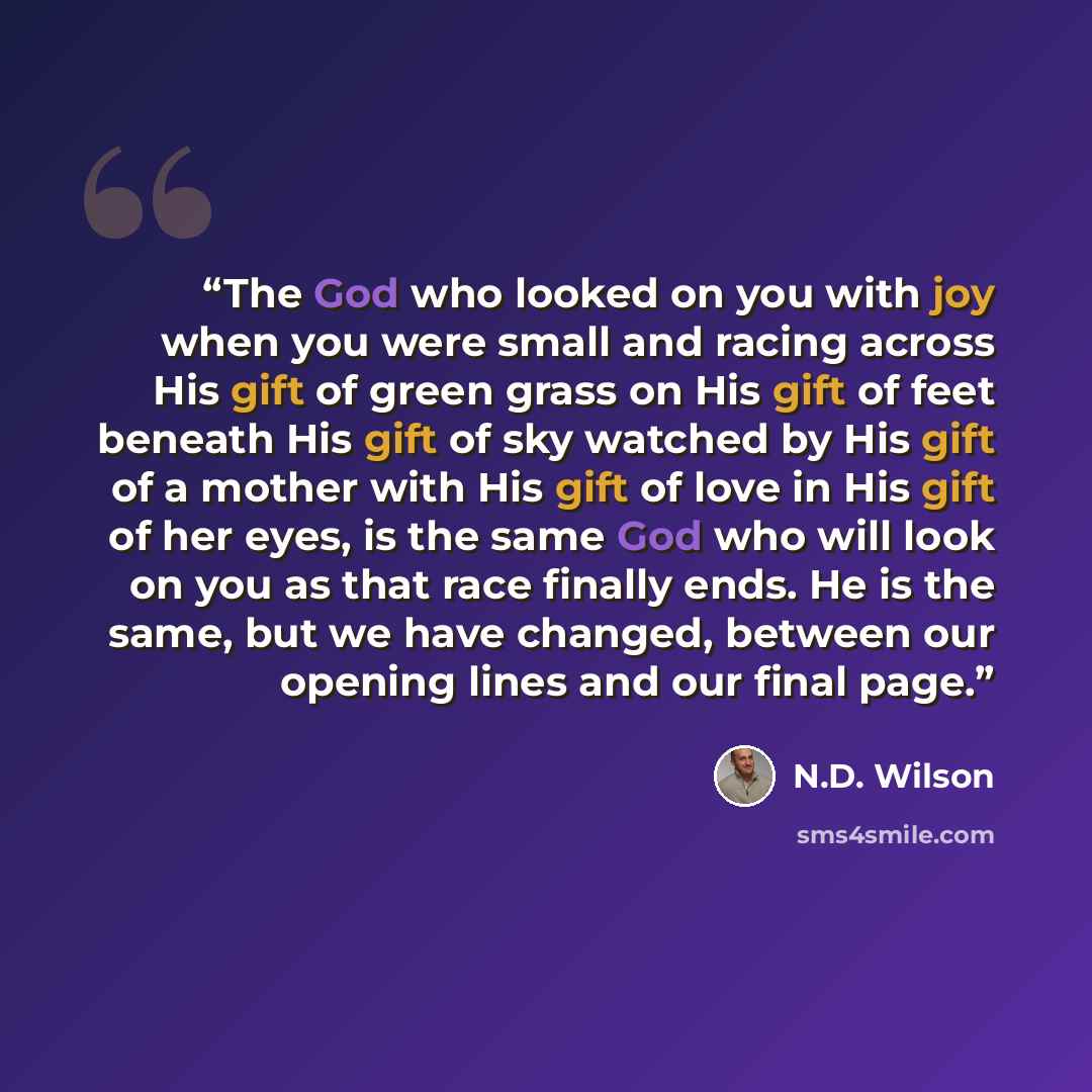 “The God who looked on you with joy when you were small and racing across His gift of green grass on His gift of feet beneath His gift of sky watched by His gift of a mother with His gift of love in His gift of her eyes, is the same God who will look on you as that race finally ends. He is the…” quote by N.D. Wilson