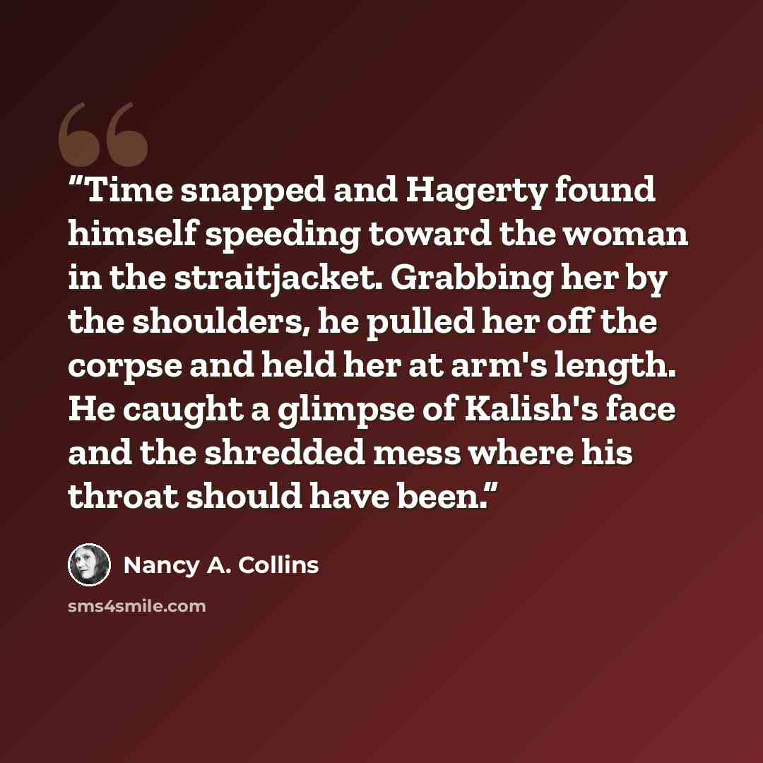 “Time snapped and Hagerty found himself speeding toward the woman in the straitjacket. Grabbing her by the shoulders, he pulled her off the corpse and held her at arm's length. He caught a glimpse of Kalish's face and the shredded mess where his throat should have been.” quote by Nancy A. Collins