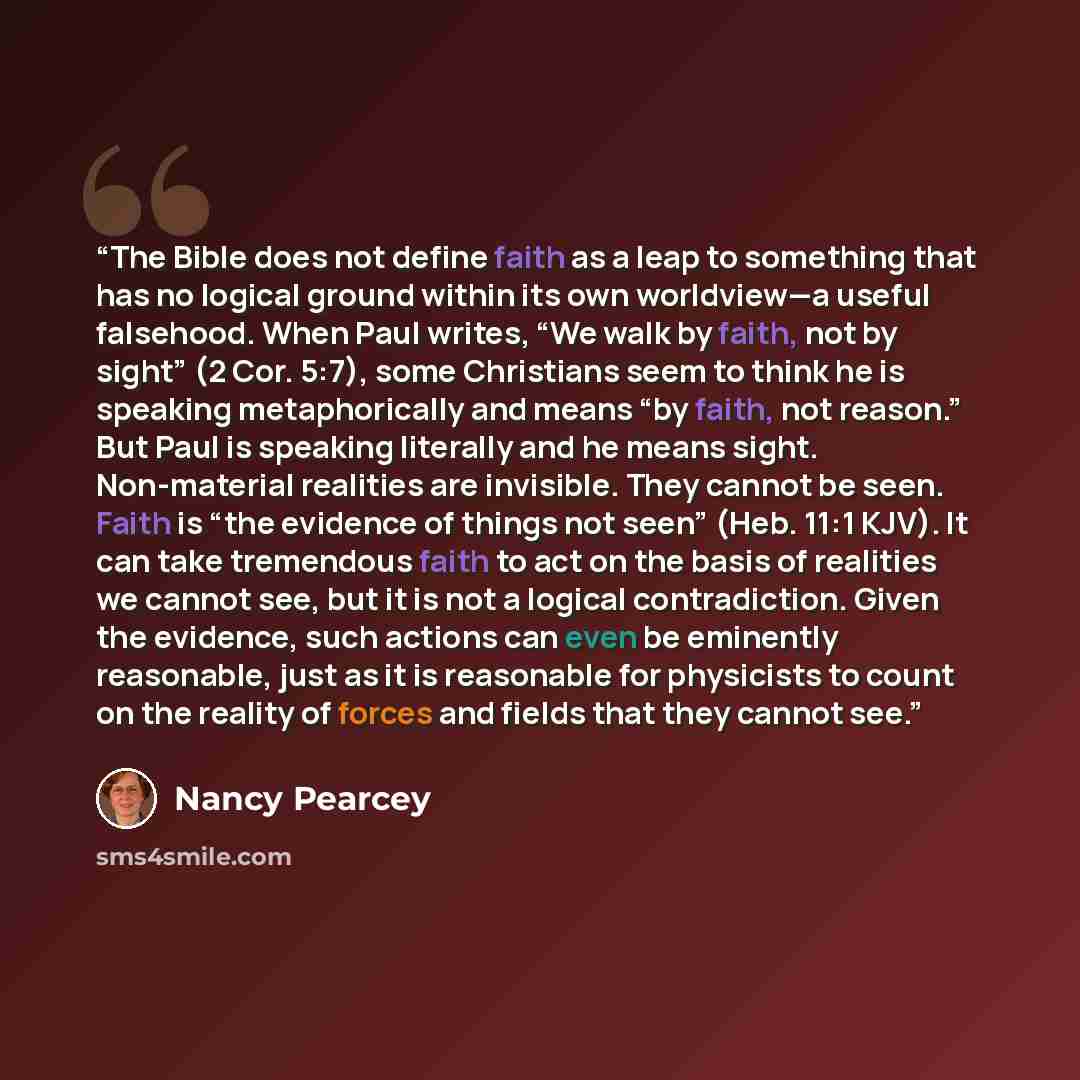 “The Bible does not define faith as a leap to something that has no logical ground within its own worldview—a useful falsehood. When Paul writes, “We walk by faith, not by sight” (2 Cor. 5:7), some Christians seem to think he is speaking metaphorically and means “by faith, not reason.” But Paul is…” quote by Nancy Pearcey