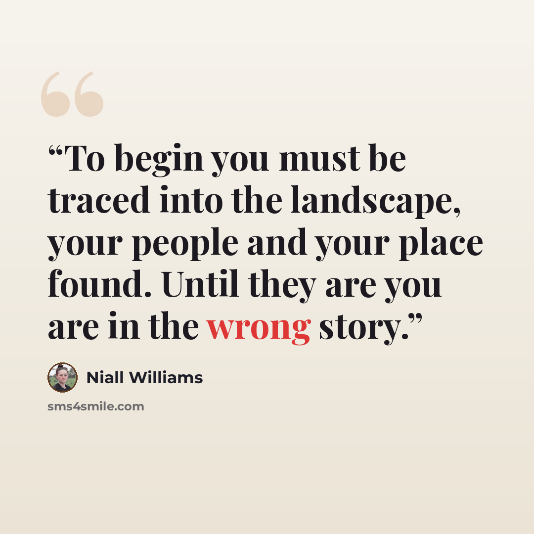 “To begin you must be traced into the landscape, your people and your place found. Until they are you are in the wrong story.” quote by Niall Williams