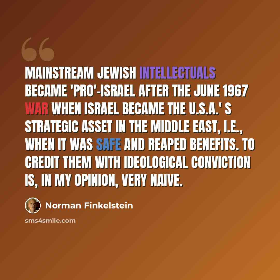 “Mainstream Jewish intellectuals became 'pro'-Israel after the June 1967 war when Israel became the U.S.A.' s strategic asset in the Middle East, i.e., when it was safe and reaped benefits. To credit them with ideological conviction is, in my opinion, very naive.” quote by Norman Finkelstein