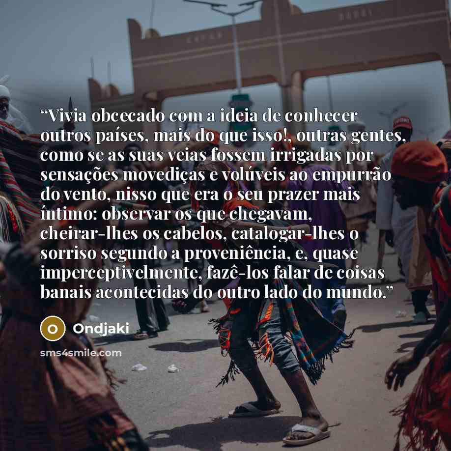 “Vivia obcecado com a ideia de conhecer outros países, mais do que isso!, outras gentes, como se as suas veias fossem irrigadas por sensações movediças e volúveis ao empurrão do vento, nisso que era o seu prazer mais íntimo: observar os que chegavam, cheirar-lhes os cabelos, catalogar-lhes o…” quote by Ondjaki
