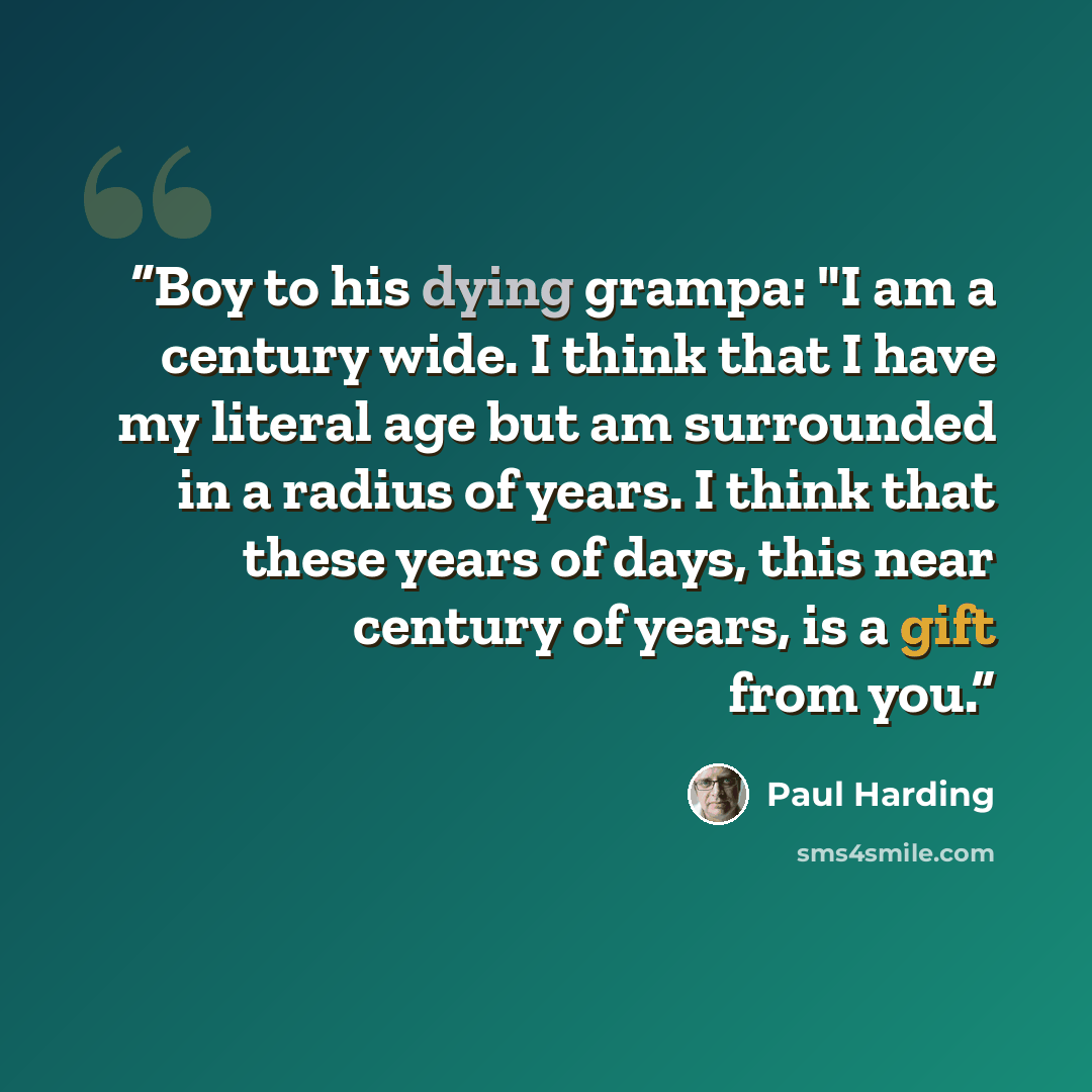 “Boy to his dying grampa: "I am a century wide. I think that I have my literal age but am surrounded in a radius of years. I think that these years of days, this near century of years, is a gift from you.” quote by Paul Harding