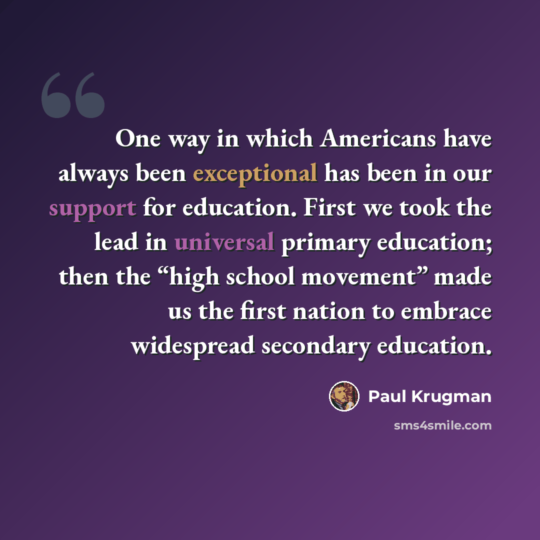“One way in which Americans have always been exceptional has been in our support for education. First we took the lead in universal primary education; then the “high school movement” made us the first nation to embrace widespread secondary education.” quote by Paul Krugman
