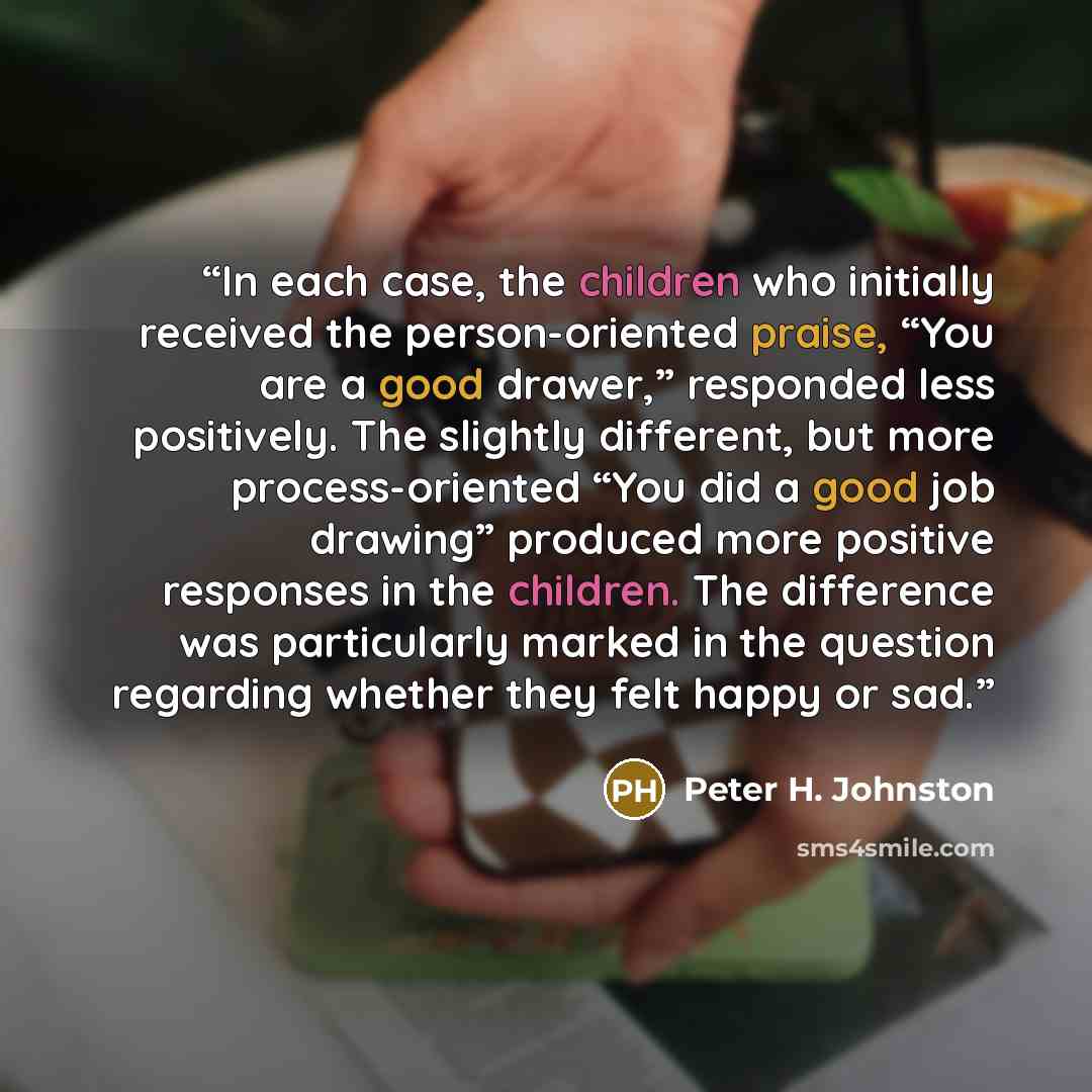 “In each case, the children who initially received the person-oriented praise, “You are a good drawer,” responded less positively. The slightly different, but more process-oriented “You did a good job drawing” produced more positive responses in the children. The difference was particularly marked…” quote by Peter H. Johnston