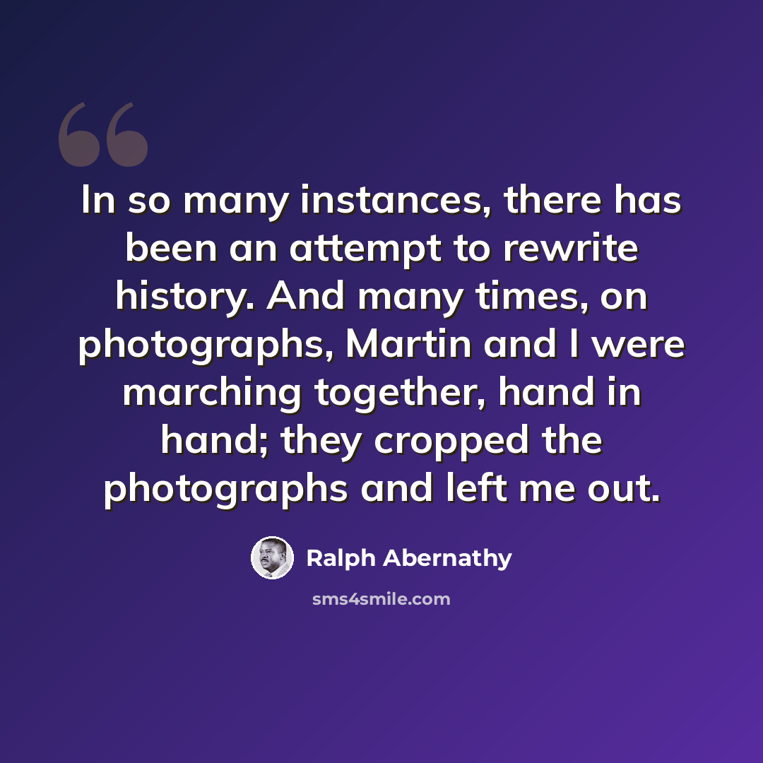 “In so many instances, there has been an attempt to rewrite history. And many times, on photographs, Martin and I were marching together, hand in hand; they cropped the photographs and left me out.” quote by Ralph Abernathy