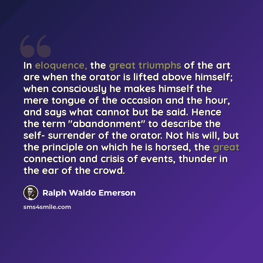 “In eloquence, the great triumphs of the art are when the orator is lifted above himself; when consciously he makes himself the mere tongue of the occasion and the hour, and says what cannot but be said. Hence the term "abandonment" to describe the self- surrender of the orator. Not his will, but…” quote by Ralph Waldo Emerson