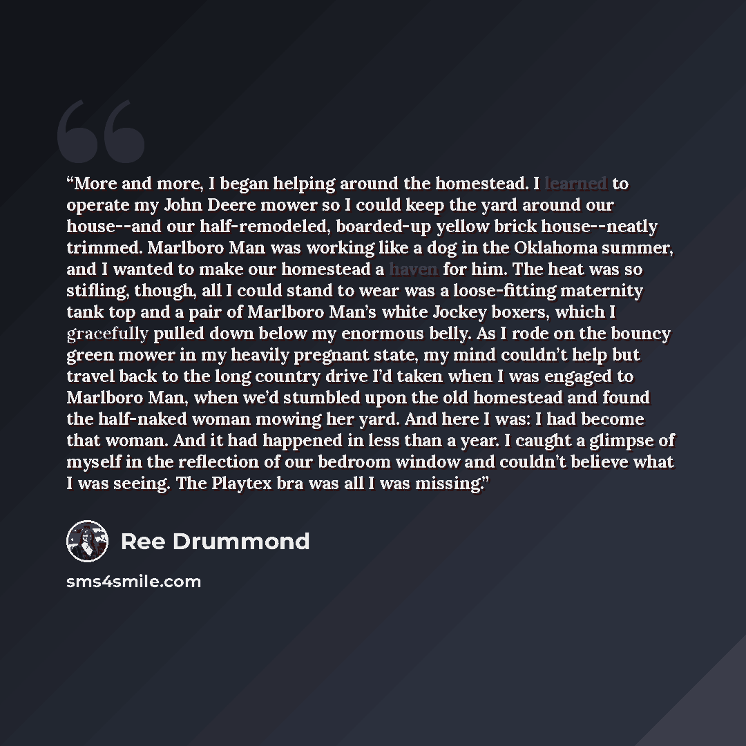 “More and more, I began helping around the homestead. I learned to operate my John Deere mower so I could keep the yard around our house--and our half-remodeled, boarded-up yellow brick house--neatly trimmed. Marlboro Man was working like a dog in the Oklahoma summer, and I wanted to make our…” quote by Ree Drummond