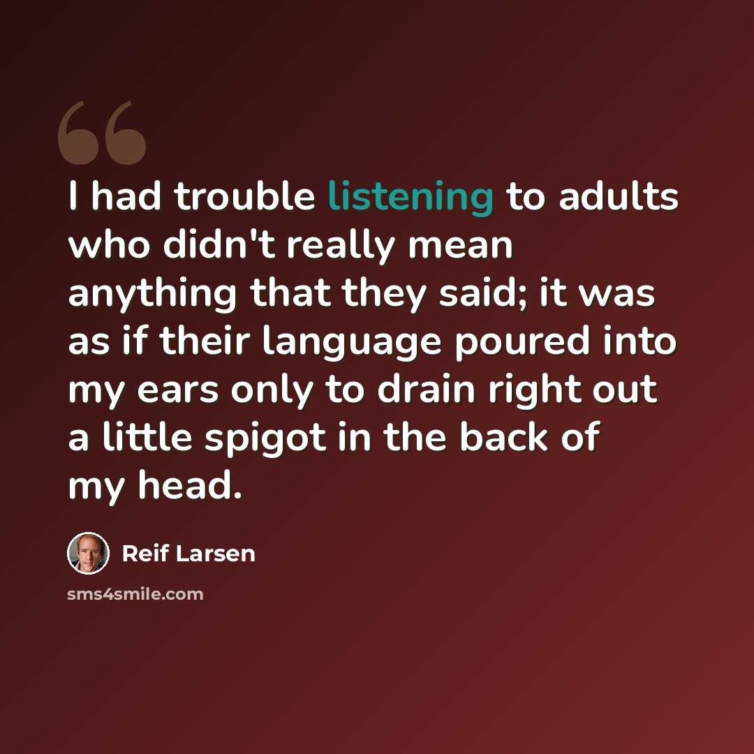 “I had trouble listening to adults who didn't really mean anything that they said; it was as if their language poured into my ears only to drain right out a little spigot in the back of my head.” quote by Reif Larsen