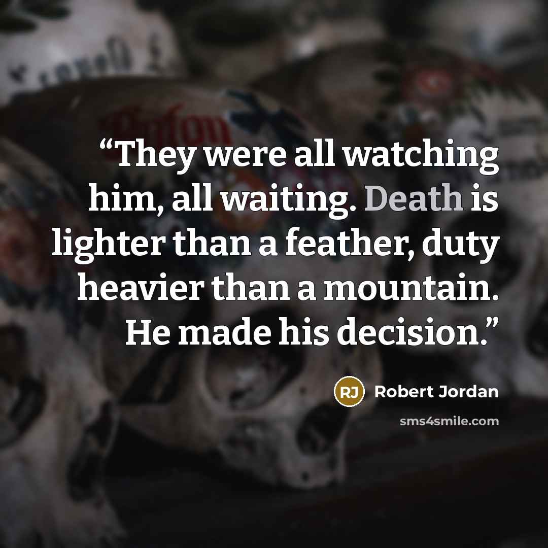 “They were all watching him, all waiting. Death is lighter than a feather, duty heavier than a mountain. He made his decision.” quote by Robert Jordan