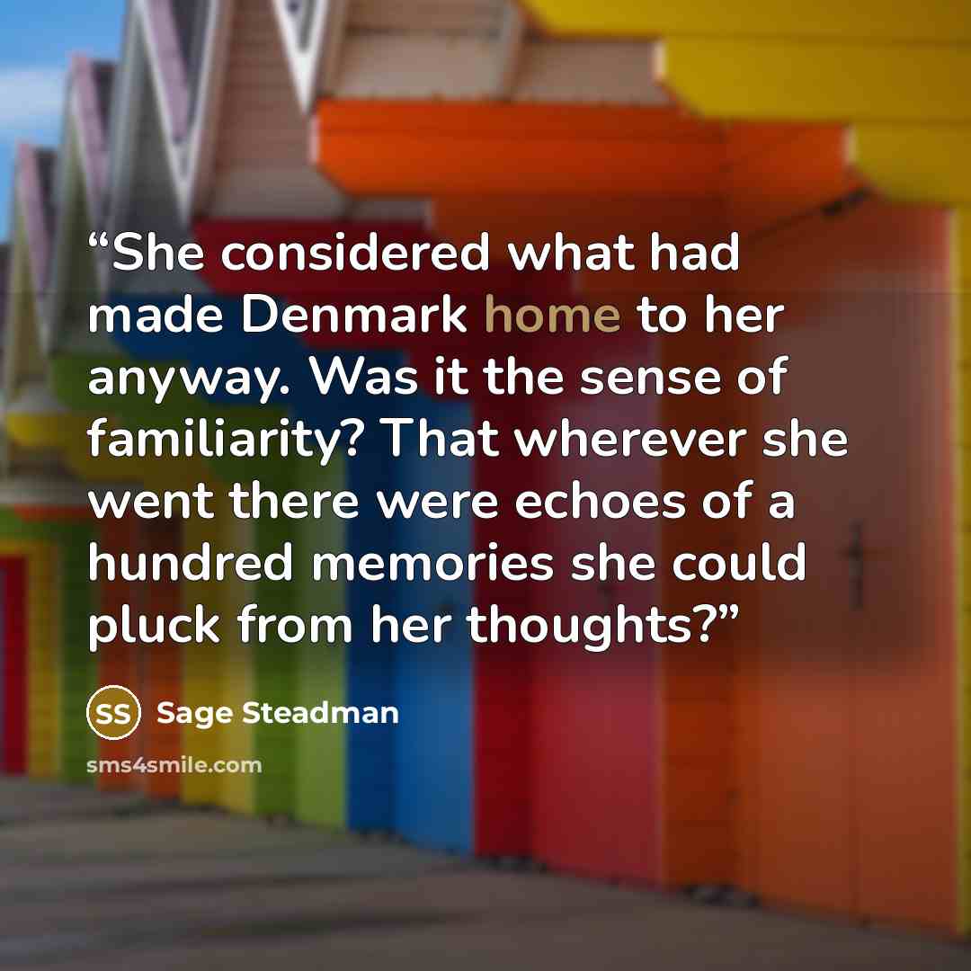 “She considered what had made Denmark home to her anyway. Was it the sense of familiarity? That wherever she went there were echoes of a hundred memories she could pluck from her thoughts?” quote by Sage Steadman