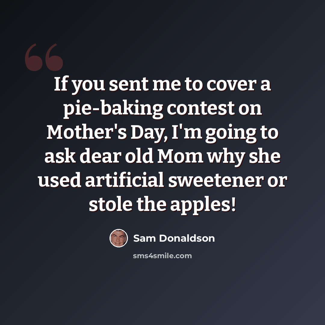 “If you sent me to cover a pie-baking contest on Mother's Day, I'm going to ask dear old Mom why she used artificial sweetener or stole the apples!” quote by Sam Donaldson
