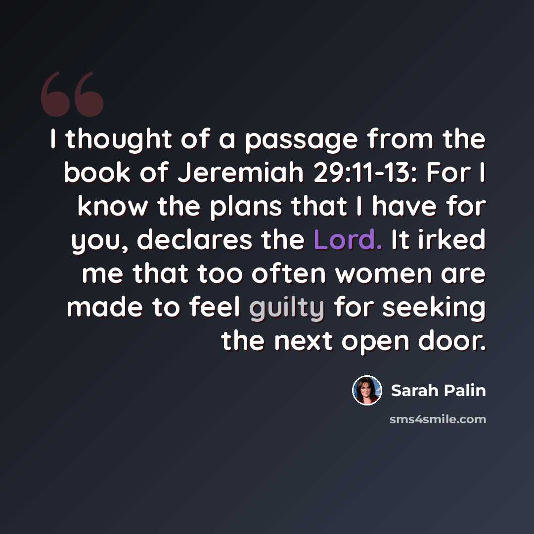 “I thought of a passage from the book of Jeremiah 29:11-13: For I know the plans that I have for you, declares the Lord. It irked me that too often women are made to feel guilty for seeking the next open door.” quote by Sarah Palin