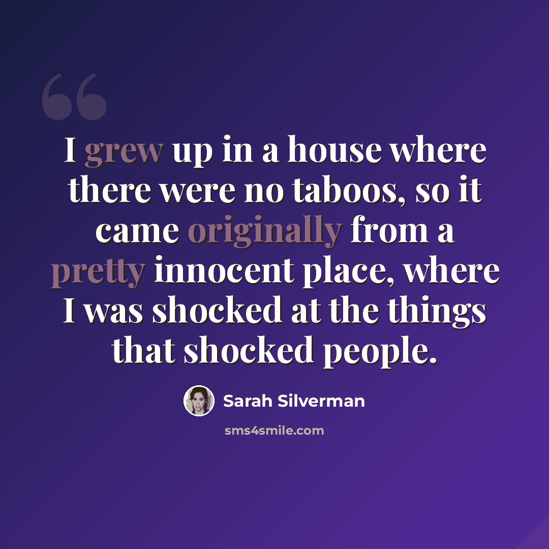 “I grew up in a house where there were no taboos, so it came originally from a pretty innocent place, where I was shocked at the things that shocked people.” quote by Sarah Silverman