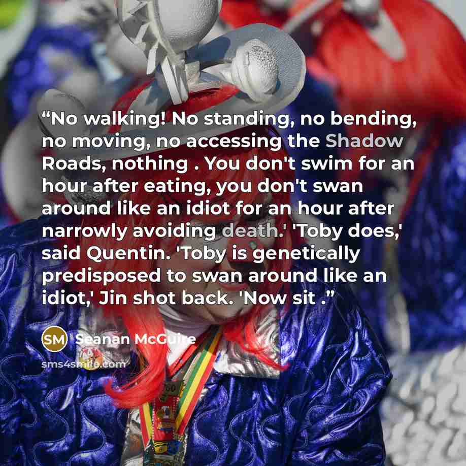 “No walking! No standing, no bending, no moving, no accessing the Shadow Roads, nothing . You don't swim for an hour after eating, you don't swan around like an idiot for an hour after narrowly avoiding death.' 'Toby does,' said Quentin. 'Toby is genetically predisposed to swan around like an…” quote by Seanan McGuire