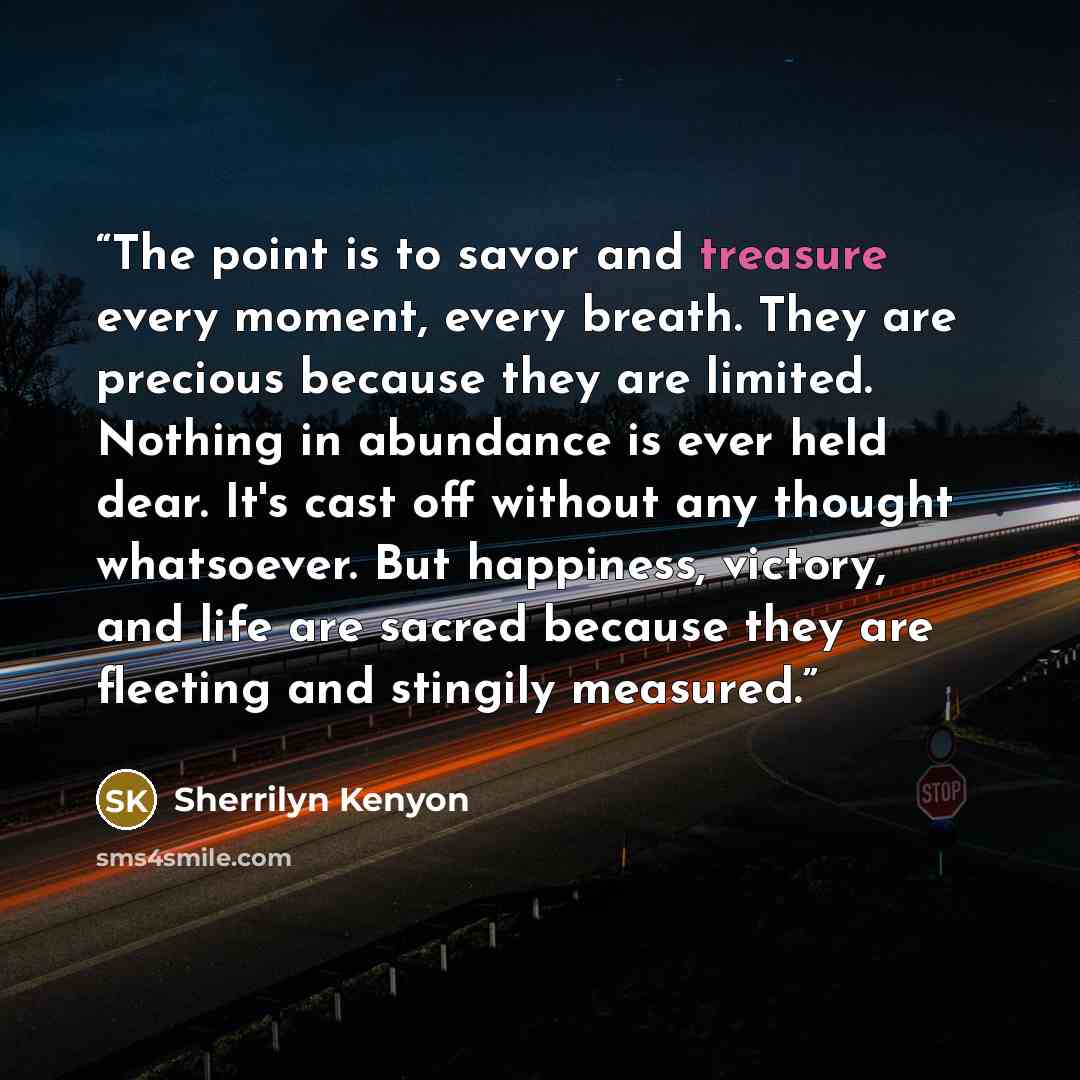 “The point is to savor and treasure every moment, every breath. They are precious because they are limited. Nothing in abundance is ever held dear. It's cast off without any thought whatsoever. But happiness, victory, and life are sacred because they are fleeting and stingily measured.” quote by Sherrilyn Kenyon