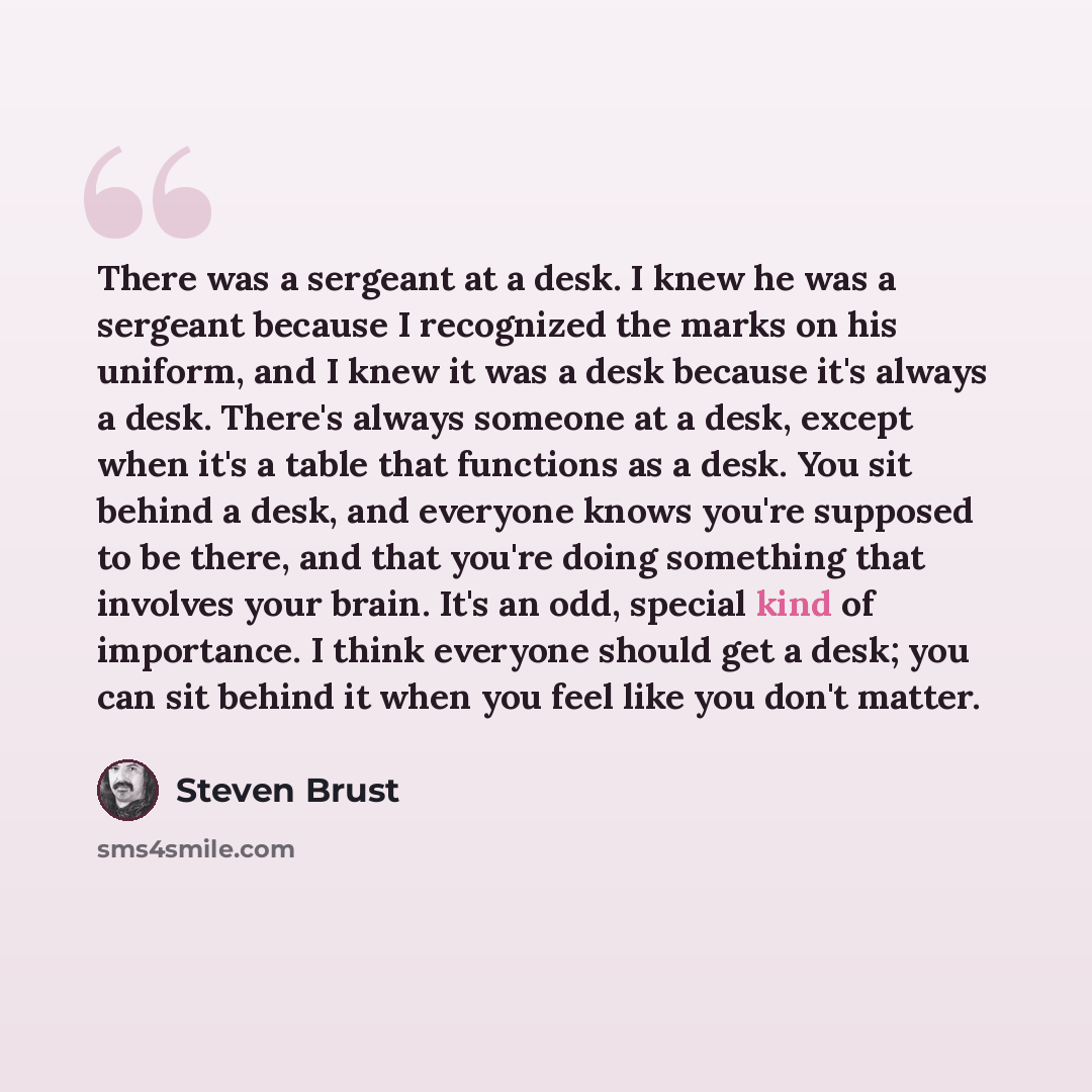 “There was a sergeant at a desk. I knew he was a sergeant because I recognized the marks on his uniform, and I knew it was a desk because it's always a desk. There's always someone at a desk, except when it's a table that functions as a desk. You sit behind a desk, and everyone knows you're…” quote by Steven Brust